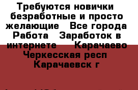 Требуются новички, безработные и просто желающие - Все города Работа » Заработок в интернете   . Карачаево-Черкесская респ.,Карачаевск г.